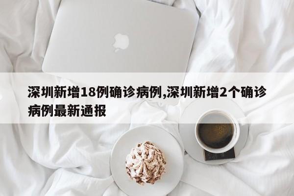 深圳新增18例确诊病例,深圳新增2个确诊病例最新通报