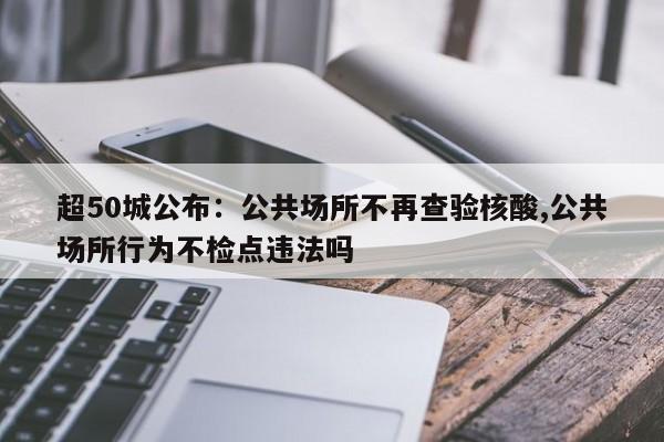超50城公布:公共场所不再查验核酸,公共场所行为不检点违法吗