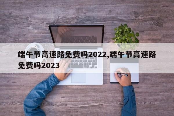 端午节高速路免费吗2022,端午节高速路免费吗2023