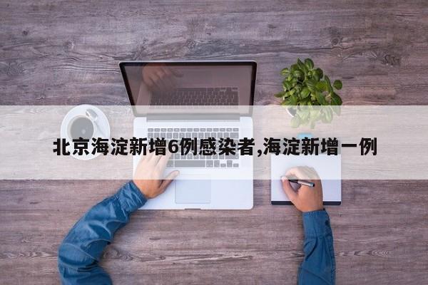 北京海淀新增6例感染者,海淀新增一例