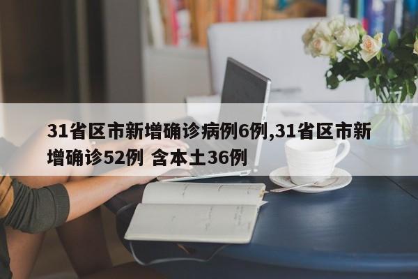 31省区市新增确诊病例6例,31省区市新增确诊52例 含本土36例