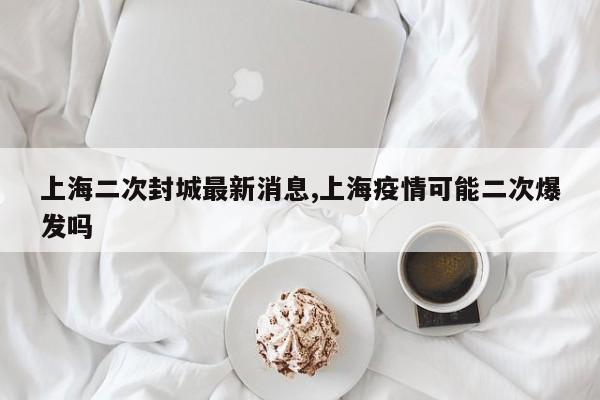 上海二次封城最新消息,上海疫情可能二次爆发吗