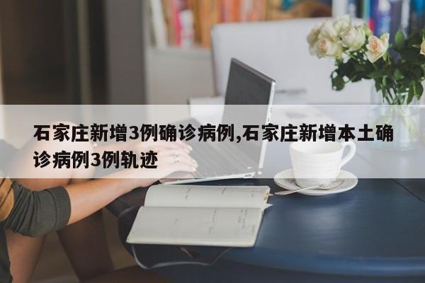 石家庄新增3例确诊病例,石家庄新增本土确诊病例3例轨迹