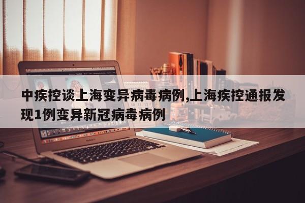 中疾控谈上海变异病毒病例,上海疾控通报发现1例变异新冠病毒病例