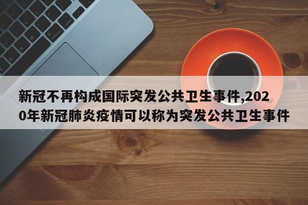 新冠不再构成国际突发公共卫生事件,2020年新冠肺炎疫情可以称为突发公共卫生事件