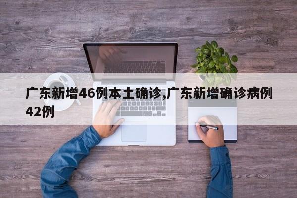 广东新增46例本土确诊,广东新增确诊病例42例
