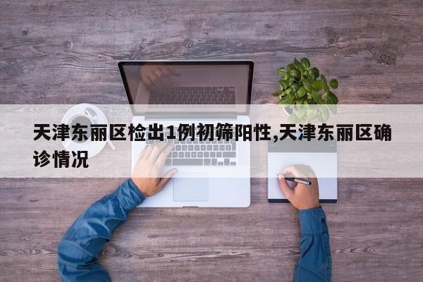 天津东丽区检出1例初筛阳性,天津东丽区确诊情况
