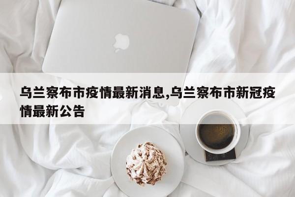 乌兰察布市疫情最新消息,乌兰察布市新冠疫情最新公告