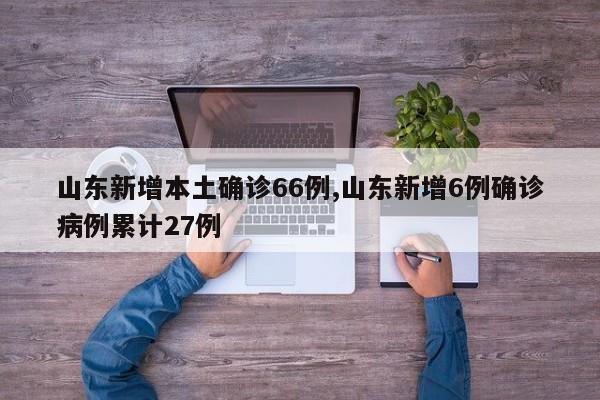 山东新增本土确诊66例,山东新增6例确诊病例累计27例