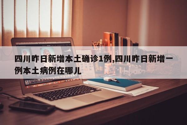 四川昨日新增本土确诊1例,四川昨日新增一例本土病例在哪儿