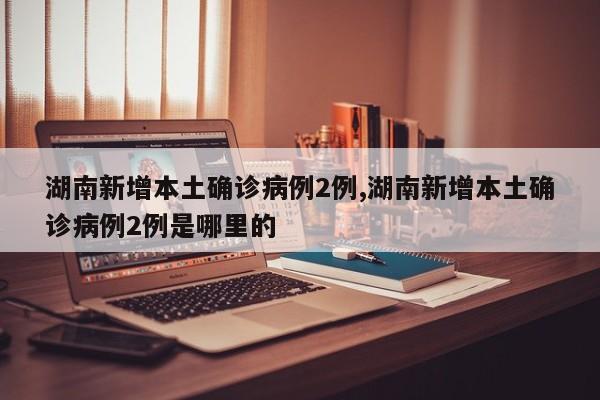 湖南新增本土确诊病例2例,湖南新增本土确诊病例2例是哪里的