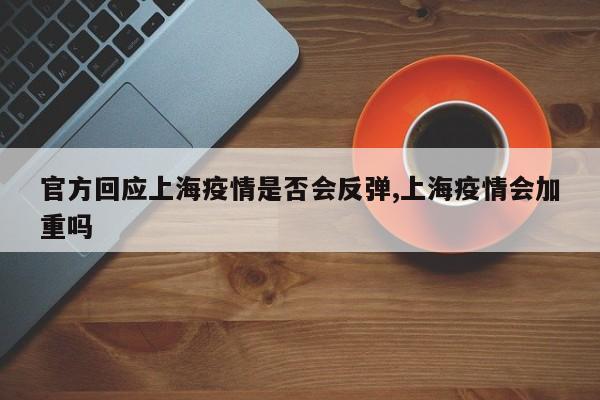 官方回应上海疫情是否会反弹,上海疫情会加重吗