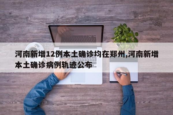 河南新增12例本土确诊均在郑州,河南新增本土确诊病例轨迹公布
