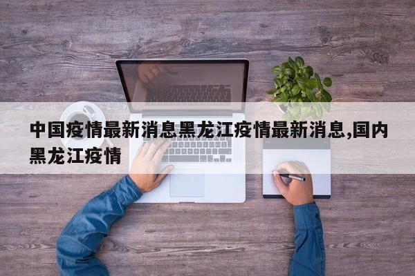 中国疫情最新消息黑龙江疫情最新消息,国内黑龙江疫情