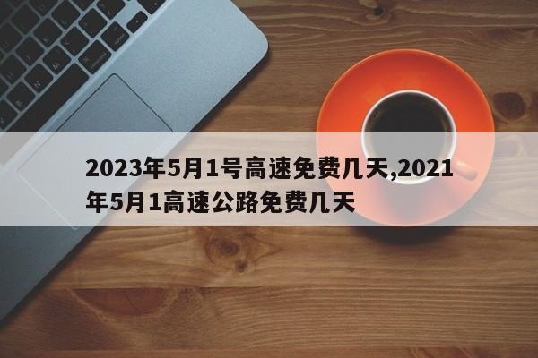 2023年5月1号高速免费几天,2021年5月1高速公路免费几天