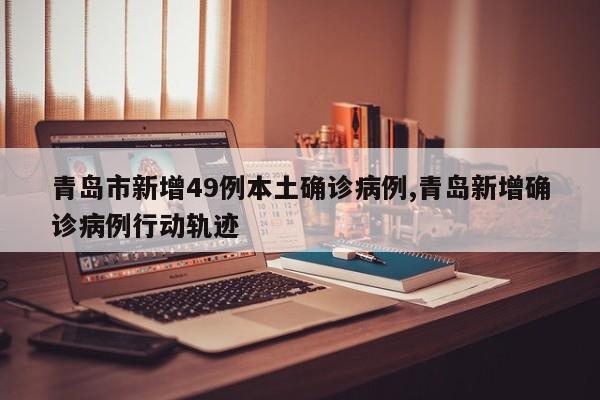 青岛市新增49例本土确诊病例,青岛新增确诊病例行动轨迹