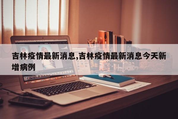 吉林疫情最新消息,吉林疫情最新消息今天新增病例