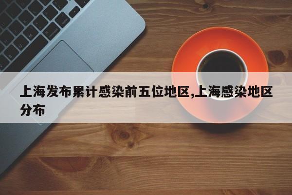 上海发布累计感染前五位地区,上海感染地区分布