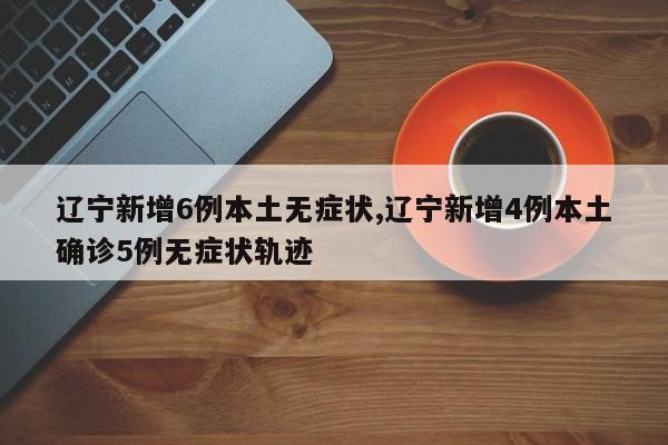 辽宁新增6例本土无症状,辽宁新增4例本土确诊5例无症状轨迹