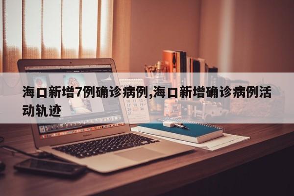 海口新增7例确诊病例,海口新增确诊病例活动轨迹