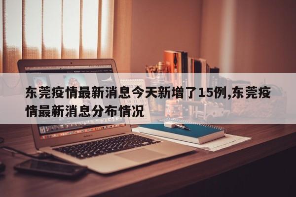 东莞疫情最新消息今天新增了15例,东莞疫情最新消息分布情况
