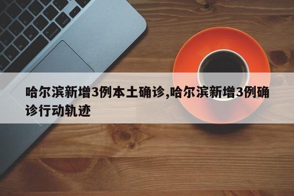 哈尔滨新增3例本土确诊,哈尔滨新增3例确诊行动轨迹
