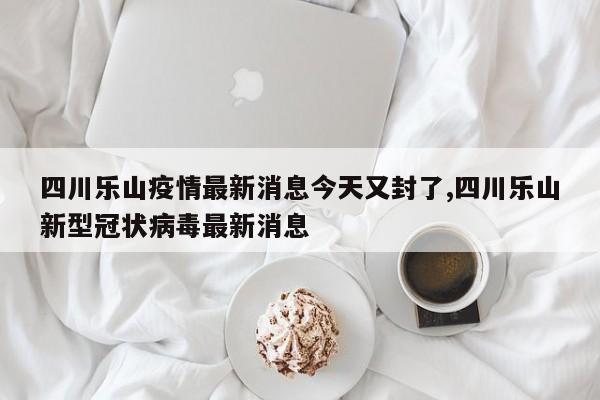 四川乐山疫情最新消息今天又封了,四川乐山新型冠状病毒最新消息
