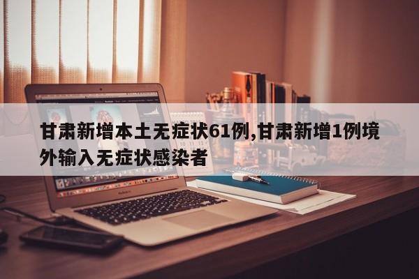 甘肃新增本土无症状61例,甘肃新增1例境外输入无症状感染者