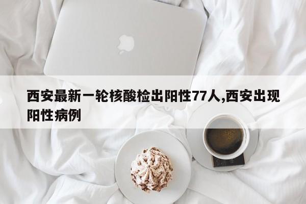西安最新一轮核酸检出阳性77人,西安出现阳性病例