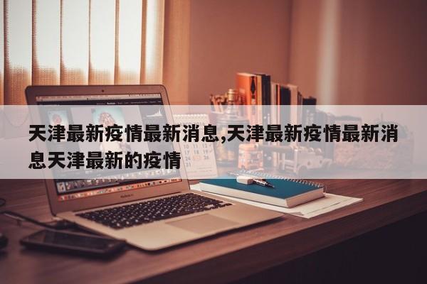 天津最新疫情最新消息,天津最新疫情最新消息天津最新的疫情