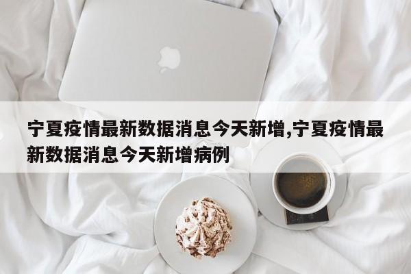 宁夏疫情最新数据消息今天新增,宁夏疫情最新数据消息今天新增病例