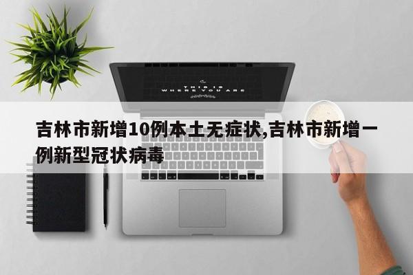 吉林市新增10例本土无症状,吉林市新增一例新型冠状病毒