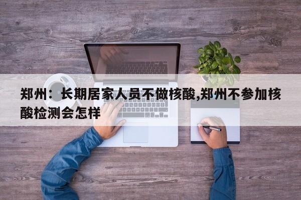 郑州:长期居家人员不做核酸,郑州不参加核酸检测会怎样