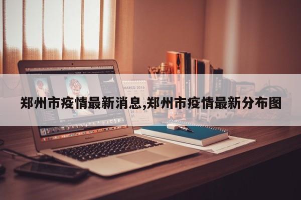 郑州市疫情最新消息,郑州市疫情最新分布图
