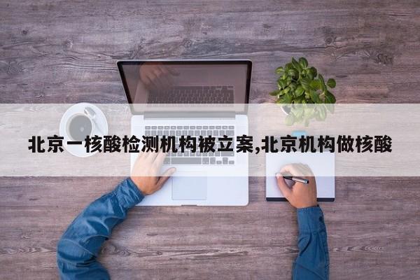 北京一核酸检测机构被立案,北京机构做核酸