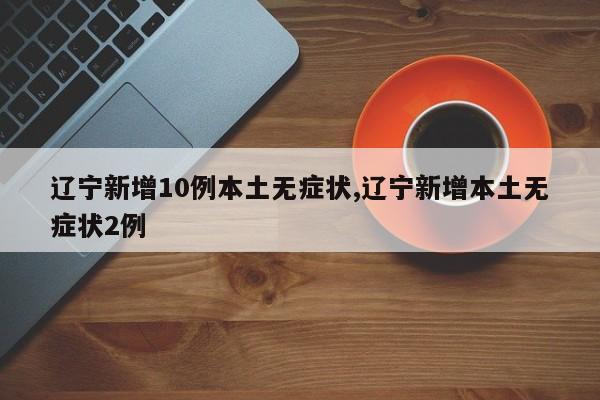 辽宁新增10例本土无症状,辽宁新增本土无症状2例