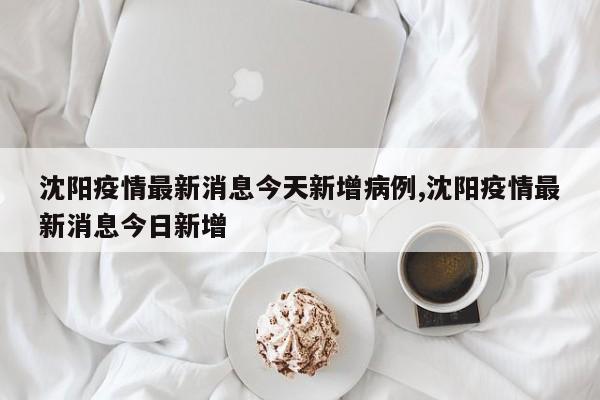 沈阳疫情最新消息今天新增病例,沈阳疫情最新消息今日新增