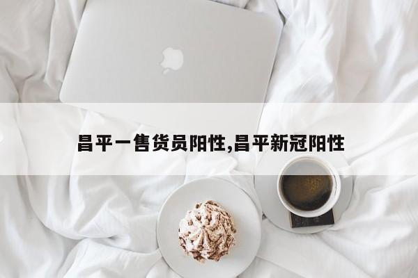 昌平一售货员阳性,昌平新冠阳性