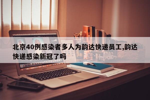 北京40例感染者多人为韵达快递员工,韵达快递感染新冠了吗