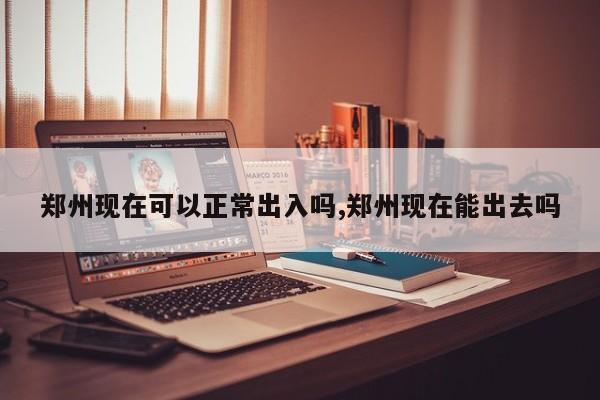 郑州现在可以正常出入吗,郑州现在能出去吗