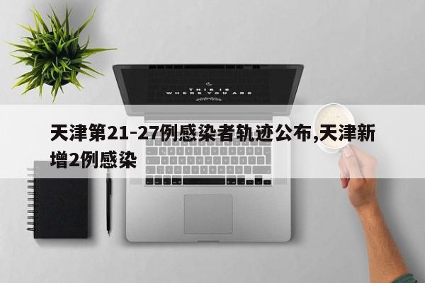 天津第21-27例感染者轨迹公布,天津新增2例感染