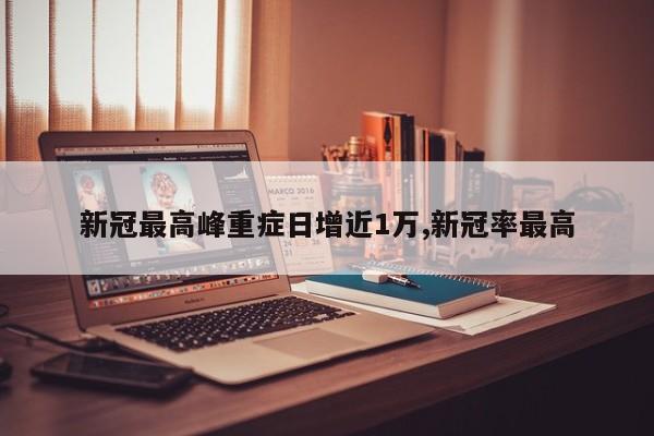 新冠最高峰重症日增近1万,新冠率最高