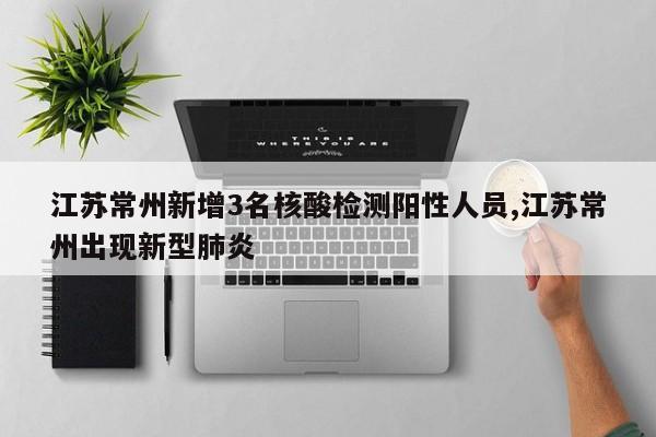 江苏常州新增3名核酸检测阳性人员,江苏常州出现新型肺炎