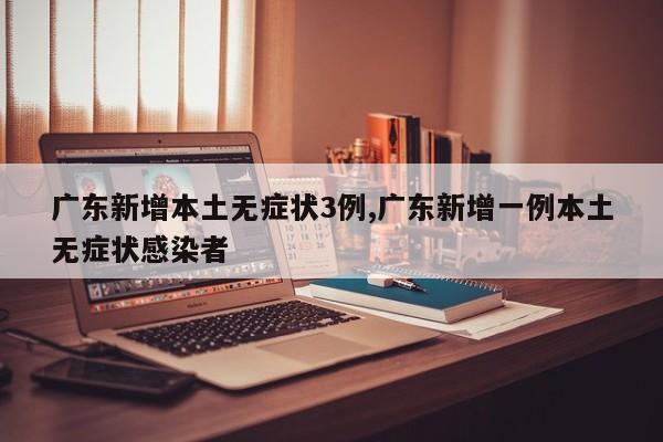 广东新增本土无症状3例,广东新增一例本土无症状感染者