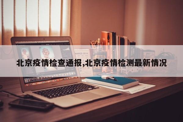 北京疫情检查通报,北京疫情检测最新情况