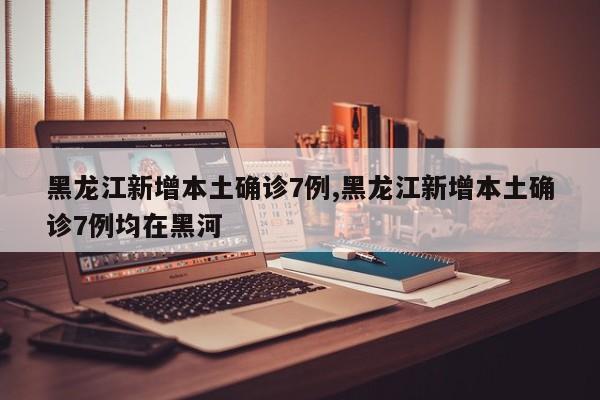 黑龙江新增本土确诊7例,黑龙江新增本土确诊7例均在黑河
